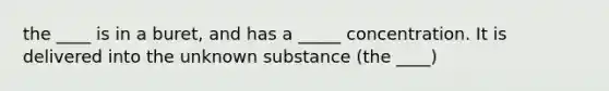 the ____ is in a buret, and has a _____ concentration. It is delivered into the unknown substance (the ____)