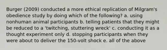 Burger (2009) conducted a more ethical replication of Milgram's obedience study by doing which of the following? a. using nonhuman animal participants b. telling patients that they might be reduced to a 'twitching, stuttering wreck' c. conducting it as a thought experiment only d. stopping participants when they were about to deliver the 150-volt shock e. all of the above