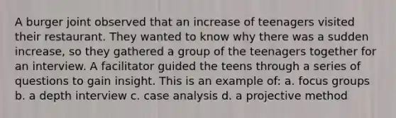 A burger joint observed that an increase of teenagers visited their restaurant. They wanted to know why there was a sudden increase, so they gathered a group of the teenagers together for an interview. A facilitator guided the teens through a series of questions to gain insight. This is an example of: a. focus groups b. a depth interview c. case analysis d. a projective method