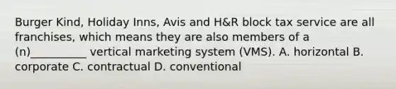 Burger Kind, Holiday Inns, Avis and H&R block tax service are all franchises, which means they are also members of a (n)__________ vertical marketing system (VMS). A. horizontal B. corporate C. contractual D. conventional