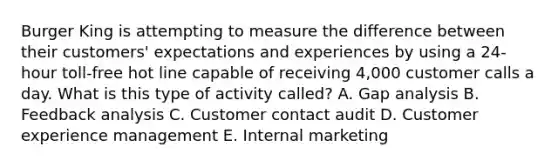 Burger King is attempting to measure the difference between their customers' expectations and experiences by using a 24-hour toll-free hot line capable of receiving 4,000 customer calls a day. What is this type of activity called? A. Gap analysis B. Feedback analysis C. Customer contact audit D. Customer experience management E. Internal marketing