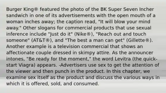 Burger King® featured the photo of the BK Super Seven Incher sandwich in one of its advertisements with the open mouth of a woman inches away; the caption read, "It will blow your mind away." Other slogans for commercial products that use sexual inference include "Just do it" (Nike®), "Reach out and touch someone" (AT&T®), and "The best a man can get" (Gillette®). Another example is a television commercial that shows an affectionate couple dressed in skimpy attire. As the announcer intones, "Be ready for the moment," the word Levitra (the quick-start Viagra) appears. -Advertisers use sex to get the attention of the viewer and then punch in the product. In this chapter, we examine sex itself as the product and discuss the various ways in which it is offered, sold, and consumed.