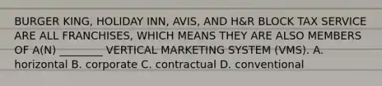 BURGER KING, HOLIDAY INN, AVIS, AND H&R BLOCK TAX SERVICE ARE ALL FRANCHISES, WHICH MEANS THEY ARE ALSO MEMBERS OF A(N) ________ VERTICAL MARKETING SYSTEM (VMS). A. horizontal B. corporate C. contractual D. conventional