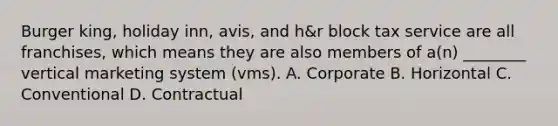 Burger king, holiday inn, avis, and h&r block tax service are all franchises, which means they are also members of a(n) ________ vertical marketing system (vms). A. Corporate B. Horizontal C. Conventional D. Contractual