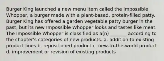 Burger King launched a new menu item called the Impossible Whopper, a burger made with a plant-based, protein-filled patty. Burger King has offered a garden vegetable patty burger in the past, but its new Impossible Whopper looks and tastes like meat. The Impossible Whopper is classified as a(n) _______ according to the chapter's categories of new products. a. addition to existing product lines b. repositioned product c. new-to-the-world product d. improvement or revision of existing products