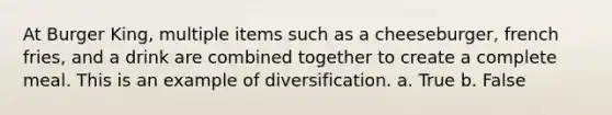 At Burger King, multiple items such as a cheeseburger, french fries, and a drink are combined together to create a complete meal. This is an example of diversification. a. True b. False