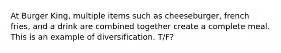 At Burger King, multiple items such as cheeseburger, french fries, and a drink are combined together create a complete meal. This is an example of diversification. T/F?