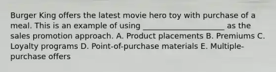 Burger King offers the latest movie hero toy with purchase of a meal. This is an example of using _____________________ as the sales promotion approach. A. Product placements B. Premiums C. Loyalty programs D. Point-of-purchase materials E. Multiple-purchase offers