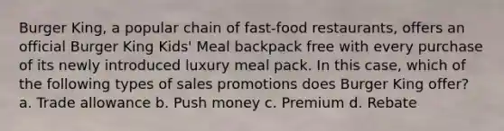 Burger King, a popular chain of fast-food restaurants, offers an official Burger King Kids' Meal backpack free with every purchase of its newly introduced luxury meal pack. In this case, which of the following types of sales promotions does Burger King offer? a. Trade allowance b. Push money c. Premium d. Rebate