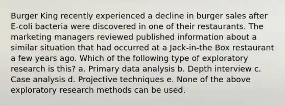 Burger King recently experienced a decline in burger sales after E-coli bacteria were discovered in one of their restaurants. The marketing managers reviewed published information about a similar situation that had occurred at a Jack-in-the Box restaurant a few years ago. Which of the following type of exploratory research is this? a. Primary data analysis b. Depth interview c. Case analysis d. Projective techniques e. None of the above exploratory research methods can be used.
