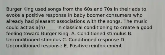 Burger King used songs from the 60s and 70s in their ads to evoke a positive response in baby boomer consumers who already had pleasant associations with the songs. The music could act as a(n) ____ in classical conditioning to create a good feeling toward Burger King. A. Conditioned stimulus B. Unconditioned stimulus C. Conditioned response D. Unconditioned response E. Positive reinforcement