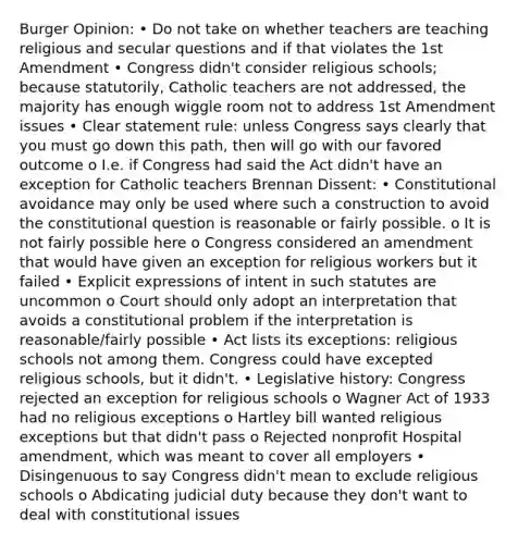 Burger Opinion: • Do not take on whether teachers are teaching religious and secular questions and if that violates the 1st Amendment • Congress didn't consider religious schools; because statutorily, Catholic teachers are not addressed, the majority has enough wiggle room not to address 1st Amendment issues • Clear statement rule: unless Congress says clearly that you must go down this path, then will go with our favored outcome o I.e. if Congress had said the Act didn't have an exception for Catholic teachers Brennan Dissent: • Constitutional avoidance may only be used where such a construction to avoid the constitutional question is reasonable or fairly possible. o It is not fairly possible here o Congress considered an amendment that would have given an exception for religious workers but it failed • Explicit expressions of intent in such statutes are uncommon o Court should only adopt an interpretation that avoids a constitutional problem if the interpretation is reasonable/fairly possible • Act lists its exceptions: religious schools not among them. Congress could have excepted religious schools, but it didn't. • Legislative history: Congress rejected an exception for religious schools o Wagner Act of 1933 had no religious exceptions o Hartley bill wanted religious exceptions but that didn't pass o Rejected nonprofit Hospital amendment, which was meant to cover all employers • Disingenuous to say Congress didn't mean to exclude religious schools o Abdicating judicial duty because they don't want to deal with constitutional issues