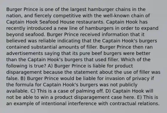 Burger Prince is one of the largest hamburger chains in the nation, and fiercely competitive with the well-known chain of Captain Hook Seafood House restaurants. Captain Hook has recently introduced a new line of hamburgers in order to expand beyond seafood. Burger Prince received information that it believed was reliable indicating that the Captain Hook's burgers contained substantial amounts of filler. Burger Prince then ran advertisements saying that its pure beef burgers were better than the Captain Hook's burgers that used filler. Which of the following is true? A) Burger Prince is liable for product disparagement because the statement about the use of filler was false. B) Burger Prince would be liable for invasion of privacy if the formula for Captain Hook's burgers was not publicly available. C) This is a case of palming off. D) Captain Hook will not be able to win a product disparagement case here. E) This is an example of intentional interference with contractual relations.