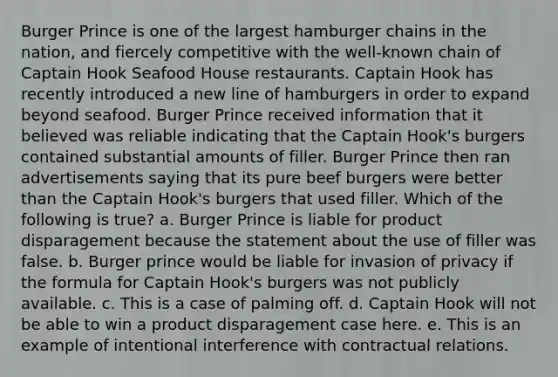 Burger Prince is one of the largest hamburger chains in the nation, and fiercely competitive with the well-known chain of Captain Hook Seafood House restaurants. Captain Hook has recently introduced a new line of hamburgers in order to expand beyond seafood. Burger Prince received information that it believed was reliable indicating that the Captain Hook's burgers contained substantial amounts of filler. Burger Prince then ran advertisements saying that its pure beef burgers were better than the Captain Hook's burgers that used filler. Which of the following is true? a. Burger Prince is liable for product disparagement because the statement about the use of filler was false. b. Burger prince would be liable for invasion of privacy if the formula for Captain Hook's burgers was not publicly available. c. This is a case of palming off. d. Captain Hook will not be able to win a product disparagement case here. e. This is an example of intentional interference with contractual relations.