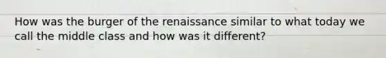 How was the burger of the renaissance similar to what today we call the middle class and how was it different?