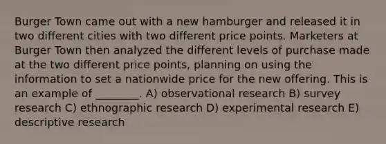 Burger Town came out with a new hamburger and released it in two different cities with two different price points. Marketers at Burger Town then analyzed the different levels of purchase made at the two different price points, planning on using the information to set a nationwide price for the new offering. This is an example of ________. A) observational research B) survey research C) ethnographic research D) experimental research E) descriptive research