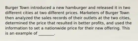 Burger Town introduced a new hamburger and released it in two different cities at two different prices. Marketers of Burger Town then analyzed the sales records of their outlets at the two cities, determined the price that resulted in better profits, and used the information to set a nationwide price for their new offering. This is an example of ________.