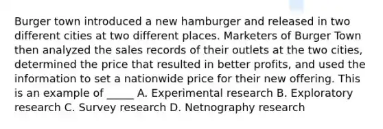 Burger town introduced a new hamburger and released in two different cities at two different places. Marketers of Burger Town then analyzed the sales records of their outlets at the two cities, determined the price that resulted in better profits, and used the information to set a nationwide price for their new offering. This is an example of _____ A. Experimental research B. Exploratory research C. Survey research D. Netnography research