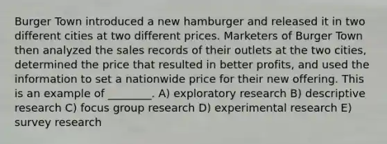 Burger Town introduced a new hamburger and released it in two different cities at two different prices. Marketers of Burger Town then analyzed the sales records of their outlets at the two cities, determined the price that resulted in better profits, and used the information to set a nationwide price for their new offering. This is an example of ________. A) exploratory research B) descriptive research C) focus group research D) <a href='https://www.questionai.com/knowledge/kD5GeV2lsd-experimental-research' class='anchor-knowledge'>experimental research</a> E) survey research