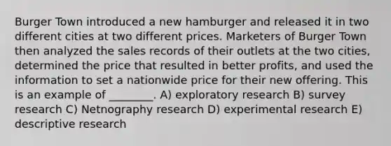 Burger Town introduced a new hamburger and released it in two different cities at two different prices. Marketers of Burger Town then analyzed the sales records of their outlets at the two cities, determined the price that resulted in better profits, and used the information to set a nationwide price for their new offering. This is an example of ________. A) exploratory research B) survey research C) Netnography research D) experimental research E) descriptive research