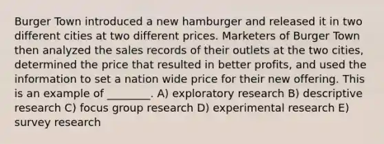 Burger Town introduced a new hamburger and released it in two different cities at two different prices. Marketers of Burger Town then analyzed the sales records of their outlets at the two cities, determined the price that resulted in better profits, and used the information to set a nation wide price for their new offering. This is an example of ________. A) exploratory research B) descriptive research C) focus group research D) <a href='https://www.questionai.com/knowledge/kD5GeV2lsd-experimental-research' class='anchor-knowledge'>experimental research</a> E) survey research