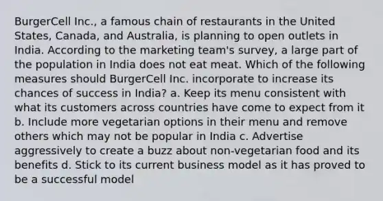 BurgerCell Inc., a famous chain of restaurants in the United States, Canada, and Australia, is planning to open outlets in India. According to the marketing team's survey, a large part of the population in India does not eat meat. Which of the following measures should BurgerCell Inc. incorporate to increase its chances of success in India? a. Keep its menu consistent with what its customers across countries have come to expect from it b. Include more vegetarian options in their menu and remove others which may not be popular in India c. Advertise aggressively to create a buzz about non-vegetarian food and its benefits d. Stick to its current business model as it has proved to be a successful model