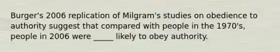 Burger's 2006 replication of Milgram's studies on obedience to authority suggest that compared with people in the 1970's, people in 2006 were _____ likely to obey authority.