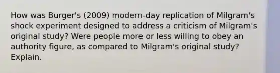 How was Burger's (2009) modern-day replication of Milgram's shock experiment designed to address a criticism of Milgram's original study? Were people more or less willing to obey an authority figure, as compared to Milgram's original study? Explain.