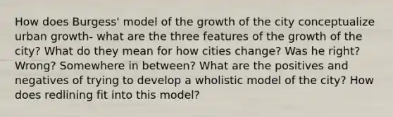 How does Burgess' model of the growth of the city conceptualize urban growth- what are the three features of the growth of the city? What do they mean for how cities change? Was he right? Wrong? Somewhere in between? What are the positives and negatives of trying to develop a wholistic model of the city? How does redlining fit into this model?