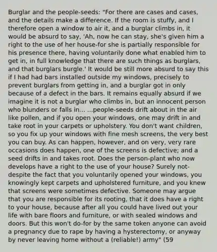 Burglar and the people-seeds: "For there are cases and cases, and the details make a difference. If the room is stuffy, and I therefore open a window to air it, and a burglar climbs in, it would be absurd to say, 'Ah, now he can stay, she's given him a right to the use of her house-for she is partially responsible for his presence there, having voluntarily done what enabled him to get in, in full knowledge that there are such things as burglars, and that burglars burgle.' It would be still more absurd to say this if I had had bars installed outside my windows, precisely to prevent burglars from getting in, and a burglar got in only because of a defect in the bars. It remains equally absurd if we imagine it is not a burglar who climbs in, but an innocent person who blunders or falls in... ...people-seeds drift about in the air like pollen, and if you open your windows, one may drift in and take root in your carpets or upholstery. You don't want children, so you fix up your windows with fine mesh screens, the very best you can buy. As can happen, however, and on very, very rare occasions does happen, one of the screens is defective; and a seed drifts in and takes root. Does the person-plant who now develops have a right to the use of your house? Surely not-despite the fact that you voluntarily opened your windows, you knowingly kept carpets and upholstered furniture, and you knew that screens were sometimes defective. Someone may argue that you are responsible for its rooting, that it does have a right to your house, because after all you could have lived out your life with bare floors and furniture, or with sealed windows and doors. But this won't do-for by the same token anyone can avoid a pregnancy due to rape by having a hysterectomy, or anyway by never leaving home without a (reliable!) army" (59