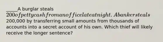 _____A burglar steals 200 of petty cash from an office late at night. A banker steals200,000 by transferring small amounts from thousands of accounts into a secret account of his own. Which thief will likely receive the longer sentence?