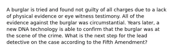 A burglar is tried and found not guilty of all charges due to a lack of physical evidence or eye witness testimony. All of the evidence against the burglar was circumstantial. Years later, a new DNA technology is able to confirm that the burglar was at the scene of the crime. What is the next step for the lead detective on the case according to the Fifth Amendment?