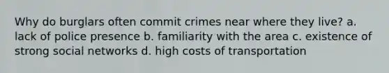 Why do burglars often commit crimes near where they live? a. lack of police presence b. familiarity with the area c. existence of strong social networks d. high costs of transportation