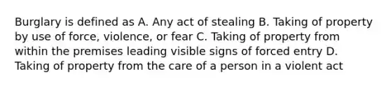 Burglary is defined as A. Any act of stealing B. Taking of property by use of force, violence, or fear C. Taking of property from within the premises leading visible signs of forced entry D. Taking of property from the care of a person in a violent act