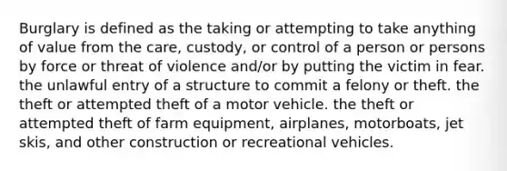 Burglary is defined as the taking or attempting to take anything of value from the care, custody, or control of a person or persons by force or threat of violence and/or by putting the victim in fear. the unlawful entry of a structure to commit a felony or theft. the theft or attempted theft of a motor vehicle. the theft or attempted theft of farm equipment, airplanes, motorboats, jet skis, and other construction or recreational vehicles.