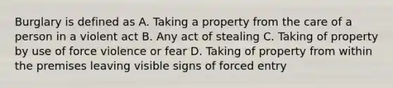 Burglary is defined as A. Taking a property from the care of a person in a violent act B. Any act of stealing C. Taking of property by use of force violence or fear D. Taking of property from within the premises leaving visible signs of forced entry