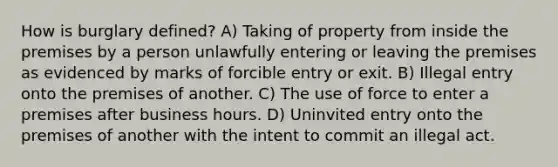 How is burglary defined? A) Taking of property from inside the premises by a person unlawfully entering or leaving the premises as evidenced by marks of forcible entry or exit. B) Illegal entry onto the premises of another. C) The use of force to enter a premises after business hours. D) Uninvited entry onto the premises of another with the intent to commit an illegal act.