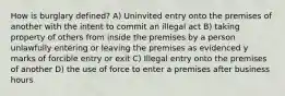 How is burglary defined? A) Uninvited entry onto the premises of another with the intent to commit an illegal act B) taking property of others from inside the premises by a person unlawfully entering or leaving the premises as evidenced y marks of forcible entry or exit C) Illegal entry onto the premises of another D) the use of force to enter a premises after business hours