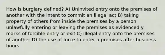 How is burglary defined? A) Uninvited entry onto the premises of another with the intent to commit an illegal act B) taking property of others from inside the premises by a person unlawfully entering or leaving the premises as evidenced y marks of forcible entry or exit C) Illegal entry onto the premises of another D) the use of force to enter a premises after business hours