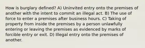 How is burglary defined? A) Uninvited entry onto the premises of another with the intent to commit an illegal act. B) The use of force to enter a premises after business hours. C) Taking of property from inside the premises by a person unlawfully entering or leaving the premises as evidenced by marks of forcible entry or exit. D) Illegal entry onto the premises of another.