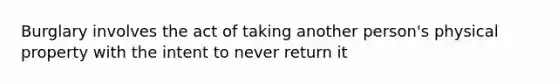 Burglary involves the act of taking another person's physical property with the intent to never return it