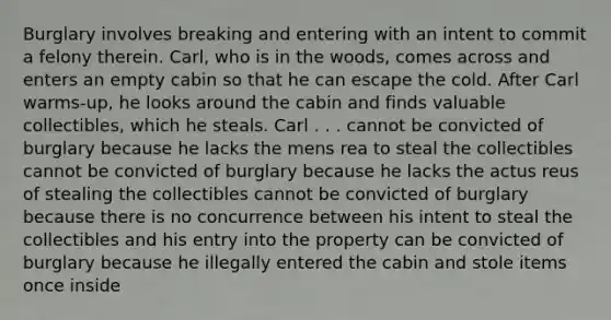 Burglary involves breaking and entering with an intent to commit a felony therein. Carl, who is in the woods, comes across and enters an empty cabin so that he can escape the cold. After Carl warms-up, he looks around the cabin and finds valuable collectibles, which he steals. Carl . . . cannot be convicted of burglary because he lacks the mens rea to steal the collectibles cannot be convicted of burglary because he lacks the actus reus of stealing the collectibles cannot be convicted of burglary because there is no concurrence between his intent to steal the collectibles and his entry into the property can be convicted of burglary because he illegally entered the cabin and stole items once inside