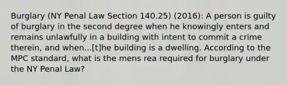 Burglary (NY Penal Law Section 140.25) (2016): A person is guilty of burglary in the second degree when he knowingly enters and remains unlawfully in a building with intent to commit a crime therein, and when...[t]he building is a dwelling. According to the MPC standard, what is the mens rea required for burglary under the NY Penal Law?