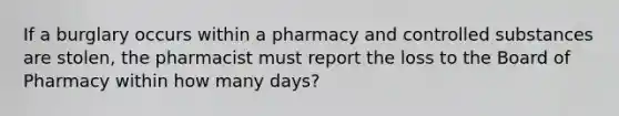 If a burglary occurs within a pharmacy and controlled substances are stolen, the pharmacist must report the loss to the Board of Pharmacy within how many days?