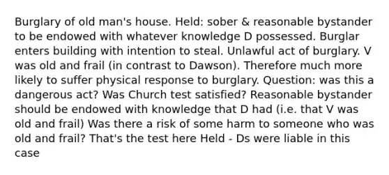 Burglary of old man's house. Held: sober & reasonable bystander to be endowed with whatever knowledge D possessed. Burglar enters building with intention to steal. Unlawful act of burglary. V was old and frail (in contrast to Dawson). Therefore much more likely to suffer physical response to burglary. Question: was this a dangerous act? Was Church test satisfied? Reasonable bystander should be endowed with knowledge that D had (i.e. that V was old and frail) Was there a risk of some harm to someone who was old and frail? That's the test here Held - Ds were liable in this case