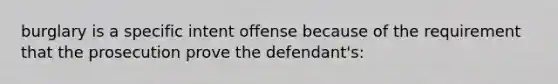 burglary is a specific intent offense because of the requirement that the prosecution prove the defendant's: