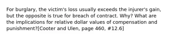 For burglary, the victim's loss usually exceeds the injurer's gain, but the opposite is true for breach of contract. Why? What are the implications for relative dollar values of compensation and punishment?[Cooter and Ulen, page 460, #12.6]