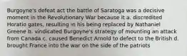 Burgoyne's defeat act the battle of Saratoga was a decisive moment in the Revolutionary War because it a. discredited Horatio gates, resulting in his being replaced by Nathaniel Greene b. vindicated Burgoyne's strategy of mounting an attack from Canada c. caused Benedict Arnold to defect to the British d. brought France into the war on the side of the patriots
