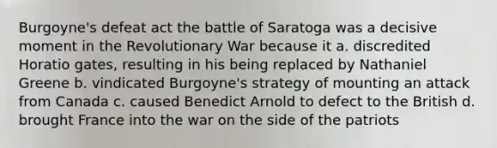 Burgoyne's defeat act the battle of Saratoga was a decisive moment in the Revolutionary War because it a. discredited Horatio gates, resulting in his being replaced by Nathaniel Greene b. vindicated Burgoyne's strategy of mounting an attack from Canada c. caused Benedict Arnold to defect to the British d. brought France into the war on the side of the patriots