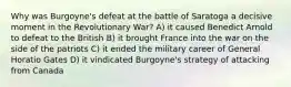 Why was Burgoyne's defeat at the battle of Saratoga a decisive moment in the Revolutionary War? A) it caused Benedict Arnold to defeat to the British B) it brought France into the war on the side of the patriots C) it ended the military career of General Horatio Gates D) it vindicated Burgoyne's strategy of attacking from Canada